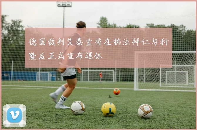 德国裁判艾泰金将在执法拜仁与科隆后正式宣布退休