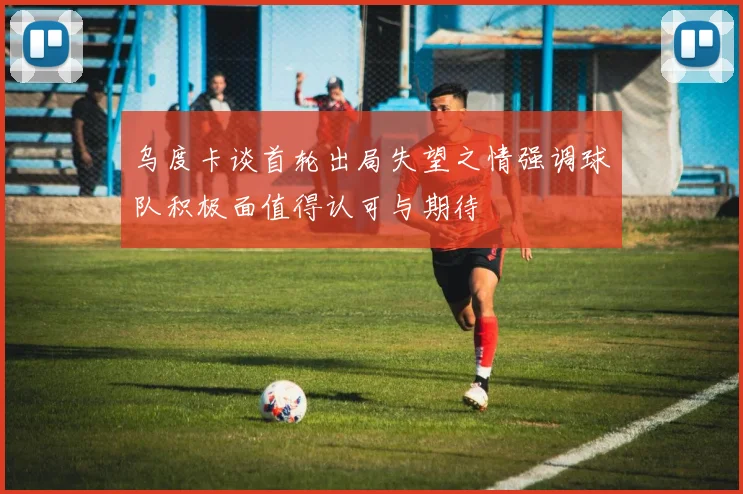乌度卡谈首轮出局失望之情强调球队积极面值得认可与期待
