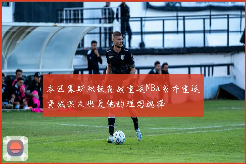本西蒙斯积极备战重返NBA或许重返费城热火也是他的理想选择