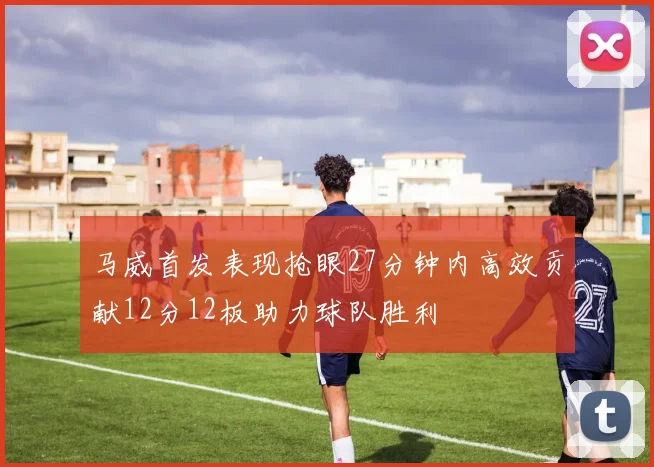 马威首发表现抢眼27分钟内高效贡献12分12板助力球队胜利