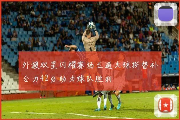 外援双星闪耀赛场兰道夫琼斯替补合力42分助力球队胜利