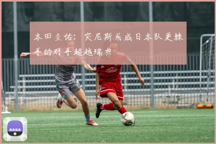 本田圭佑：突尼斯或成日本队更棘手的对手超越瑞典