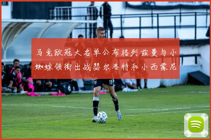 马竞欧冠大名单公布格列兹曼与小蜘蛛领衔出战瑟尔洛特和小西蒙尼在列
