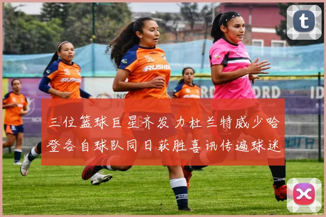 三位篮球巨星齐发力杜兰特威少哈登各自球队同日获胜喜讯传遍球迷圈