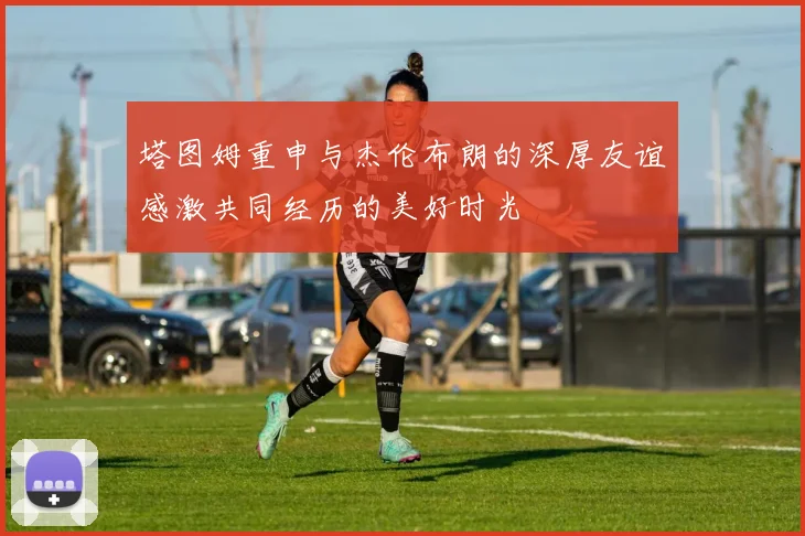 塔图姆重申与杰伦布朗的深厚友谊感激共同经历的美好时光