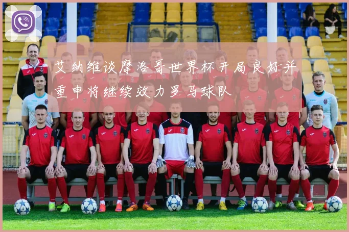 艾纳维谈摩洛哥世界杯开局良好并重申将继续效力罗马球队