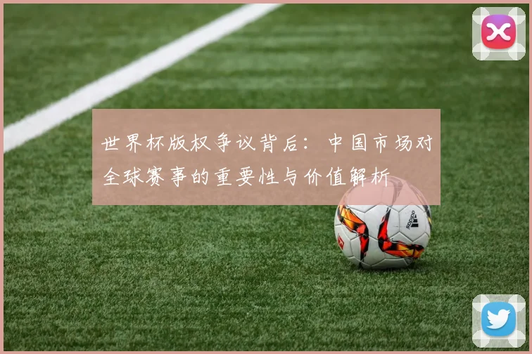 世界杯版权争议背后：中国市场对全球赛事的重要性与价值解析
