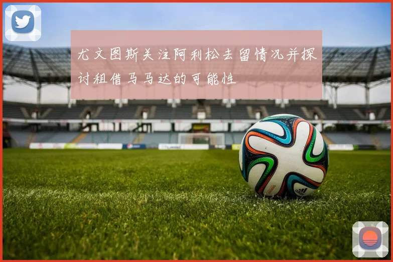 尤文图斯关注阿利松去留情况并探讨租借马马达的可能性