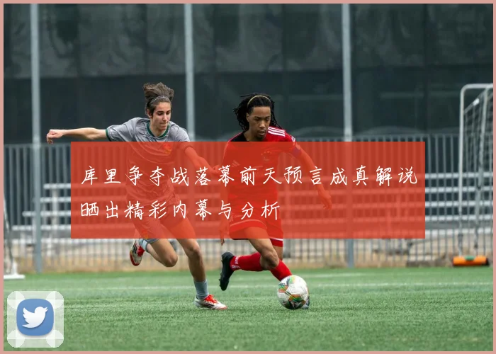 库里争夺战落幕前天预言成真解说晒出精彩内幕与分析