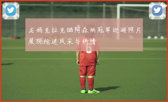 龙妈克拉克晒阿森纳冠军巡游照片展现枪迷风采与热情